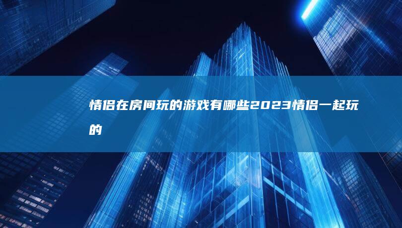 情侣在房间玩的游戏有哪些2023 情侣一起玩的游戏推荐适合情侣一起玩的手机游戏「情侣在房间玩的游戏有哪些2023 情侣一起玩的游戏推荐」